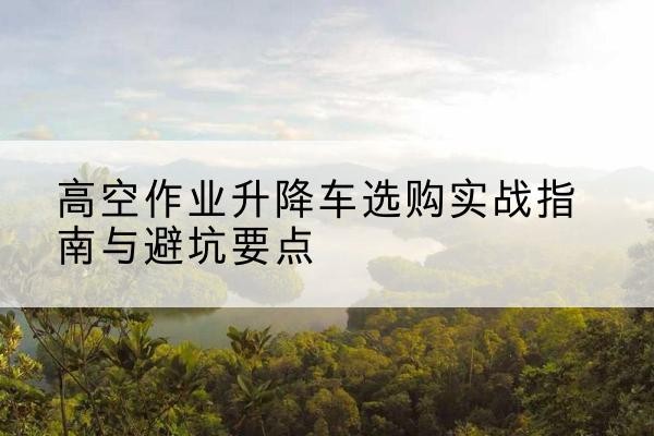 金川升降车怎么选-高空作业升降车选购实战指南与避坑要点