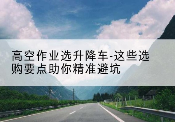 金川升降车厂家-高空作业选升降车-这些选购要点助你*避坑
