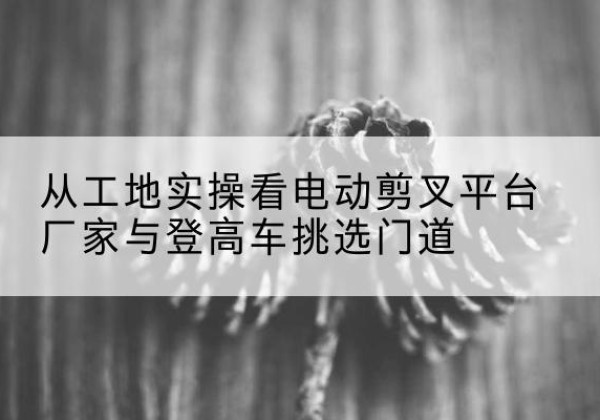 金川电动剪叉升降平台厂家-从工地实操看电动剪叉平台厂家与登高车挑选门道